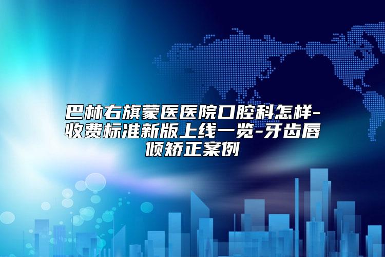 巴林右旗蒙医医院口腔科怎样-收费标准新版上线一览-牙齿唇倾矫正案例