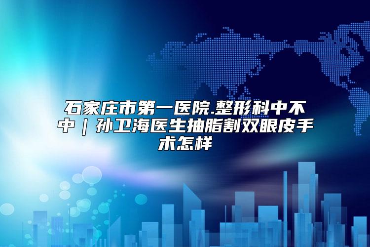 石家庄市第一医院.整形科中不中｜孙卫海医生抽脂割双眼皮手术怎样