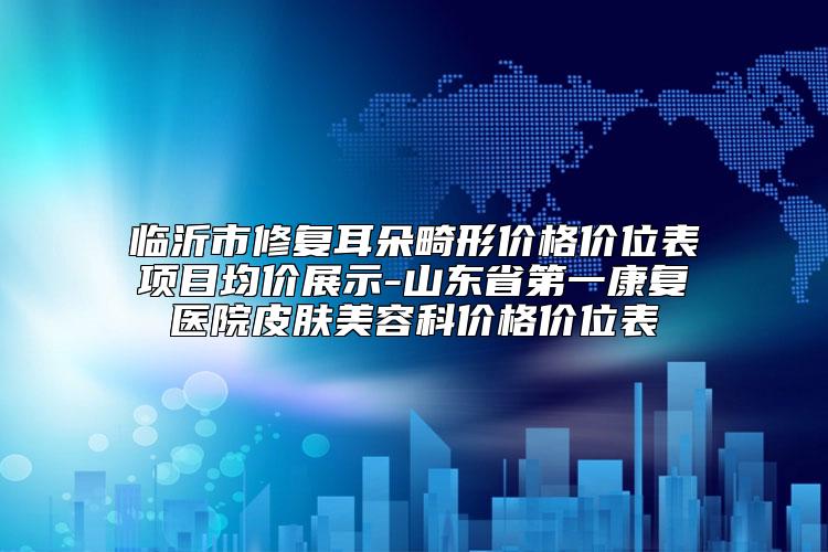 临沂市修复耳朵畸形价格价位表项目均价展示-山东省第一康复医院皮肤美容科价格价位表