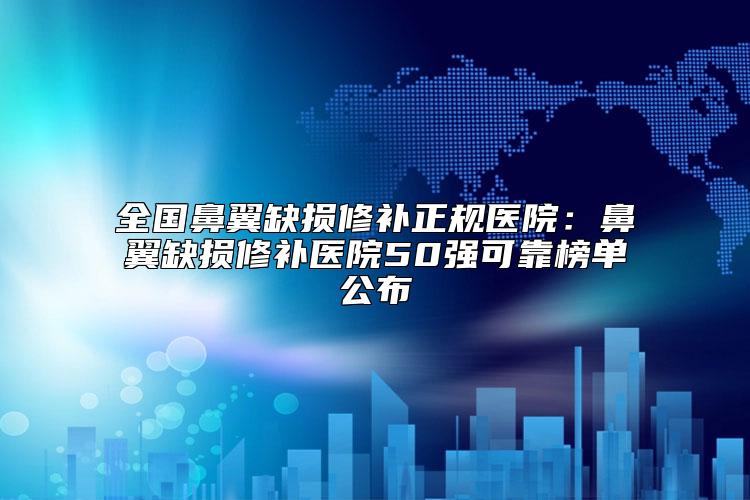 全国鼻翼缺损修补正规医院：鼻翼缺损修补医院50强可靠榜单公布