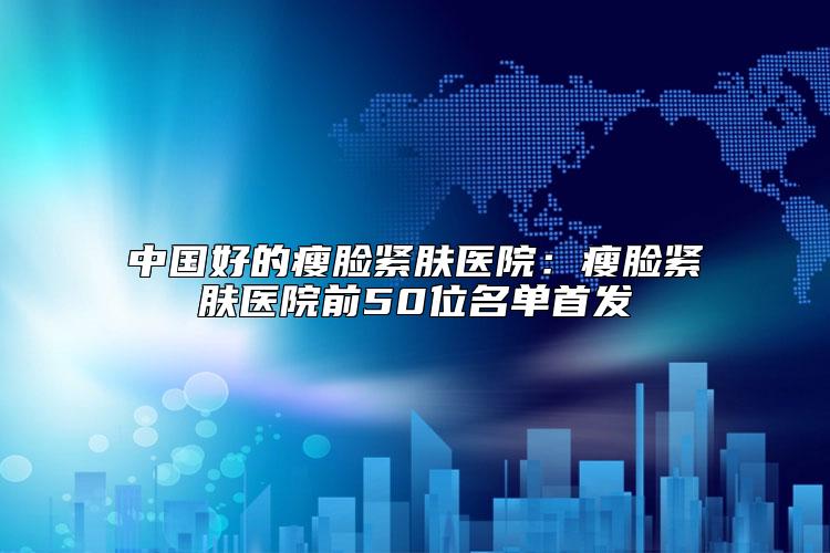中国好的瘦脸紧肤医院：瘦脸紧肤医院前50位名单首发