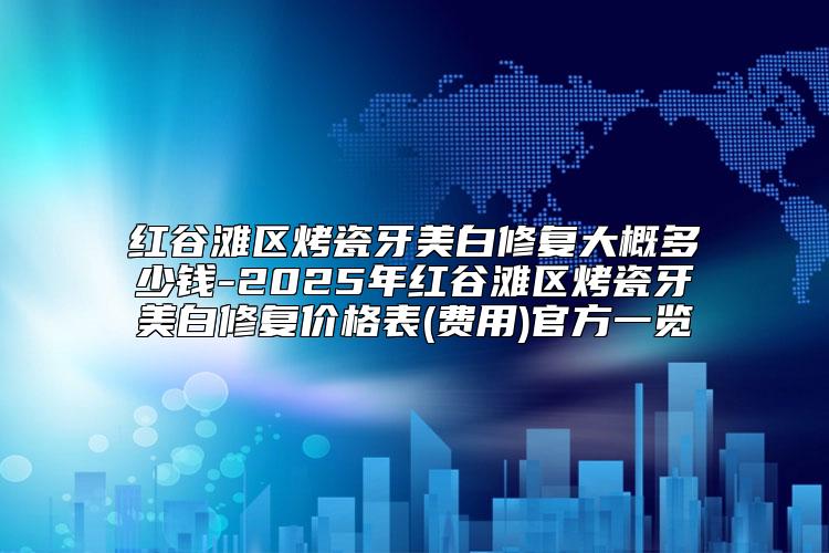 红谷滩区烤瓷牙美白修复大概多少钱-2025年红谷滩区烤瓷牙美白修复价格表(费用)官方一览