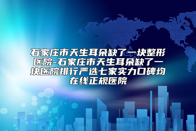 石家庄市天生耳朵缺了一块整形医院-石家庄市天生耳朵缺了一块医院排行严选七家实力口碑均在线正规医院