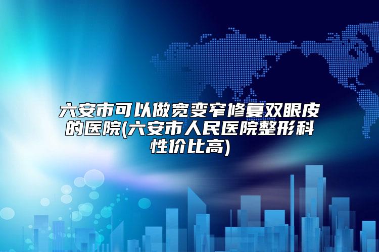 六安市可以做宽变窄修复双眼皮的医院(六安市人民医院整形科性价比高)