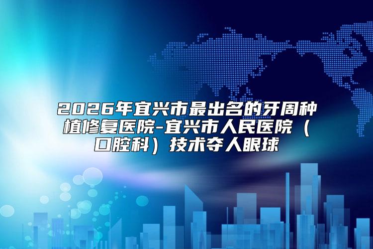 2026年宜兴市最出名的牙周种植修复医院-宜兴市人民医院（口腔科）技术夺人眼球