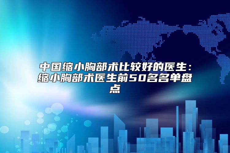 中国缩小胸部术比较好的医生：缩小胸部术医生前50名名单盘点