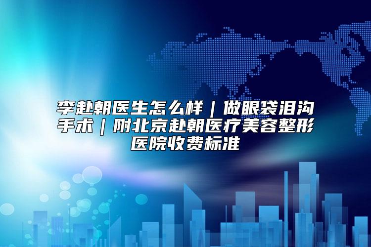 李赴朝医生怎么样|做眼袋泪沟手术|附北京赴朝医疗美容整形医院收费标准