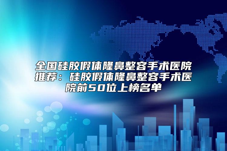 全国硅胶假体隆鼻整容手术医院推荐：硅胶假体隆鼻整容手术医院前50位上榜名单