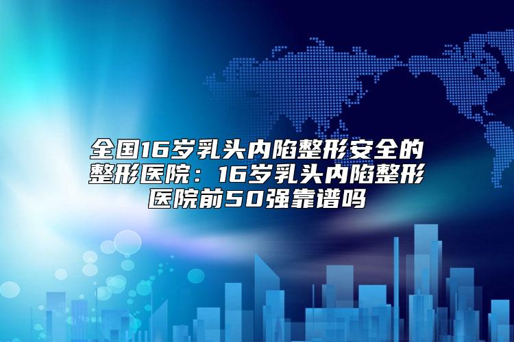 全国16岁乳头内陷整形安全的整形医院：16岁乳头内陷整形医院前50强靠谱吗