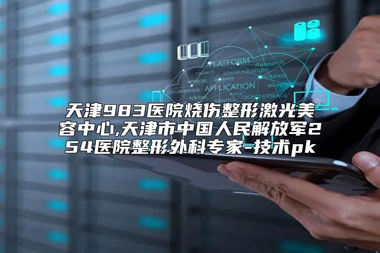 天津983医院烧伤整形激光美容中心,天津市中国人民解放军254医院整形外科专家-技术pk