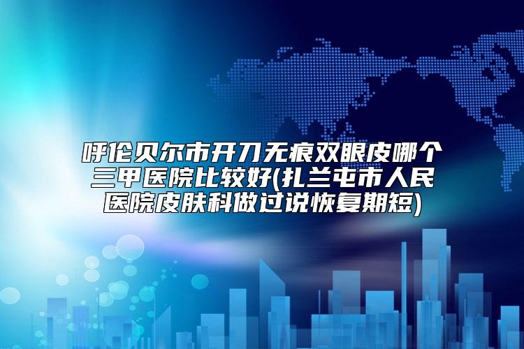 呼伦贝尔市开刀无痕双眼皮哪个三甲医院比较好(扎兰屯市人民医院皮肤科做过说恢复期短)