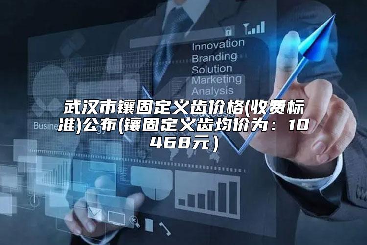 武汉市镶固定义齿价格(收费标准)公布(镶固定义齿均价为：10468元）