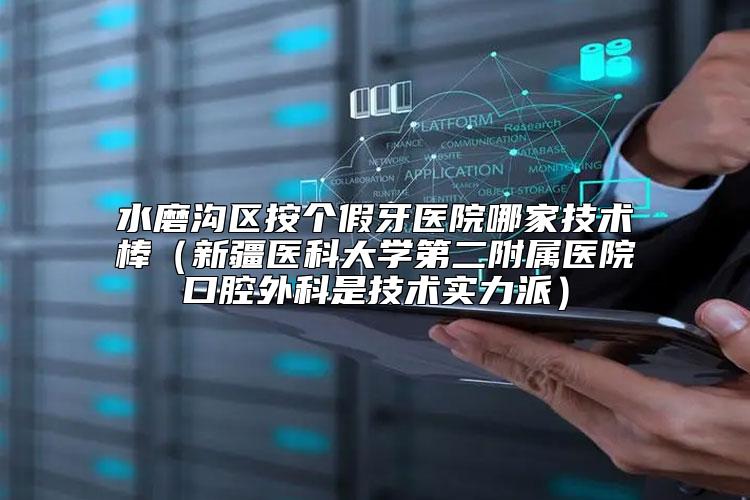 水磨沟区按个假牙医院哪家技术棒（新疆医科大学第二附属医院口腔外科是技术实力派）