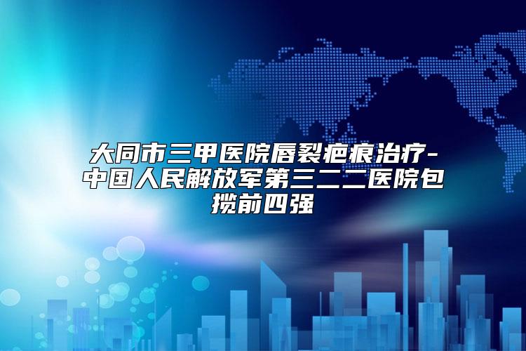 大同市三甲医院唇裂疤痕治疗-中国人民解放军第三二二医院包揽前四强