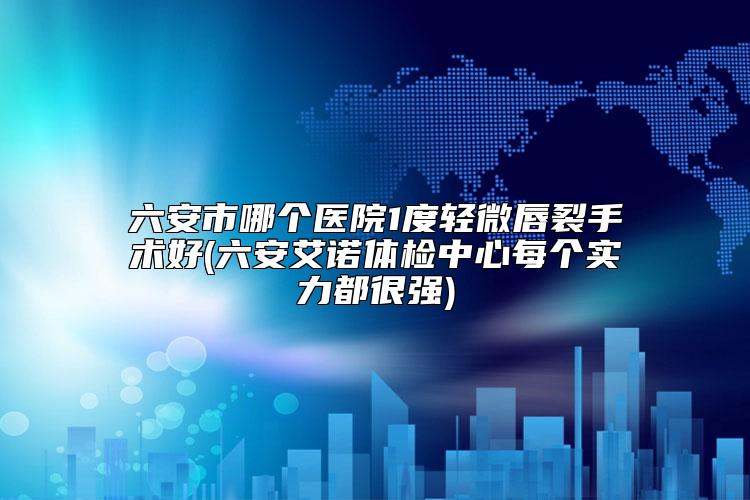 六安市哪个医院1度轻微唇裂手术好(六安艾诺体检中心每个实力都很强)