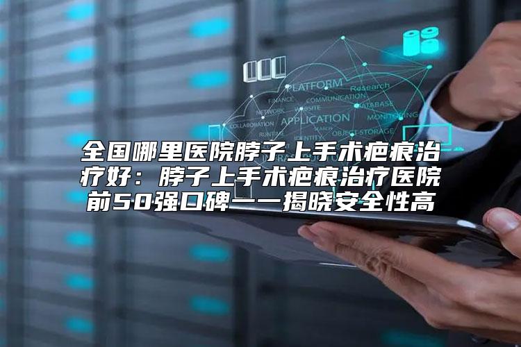 全国哪里医院脖子上手术疤痕治疗好：脖子上手术疤痕治疗医院前50强口碑一一揭晓安全性高