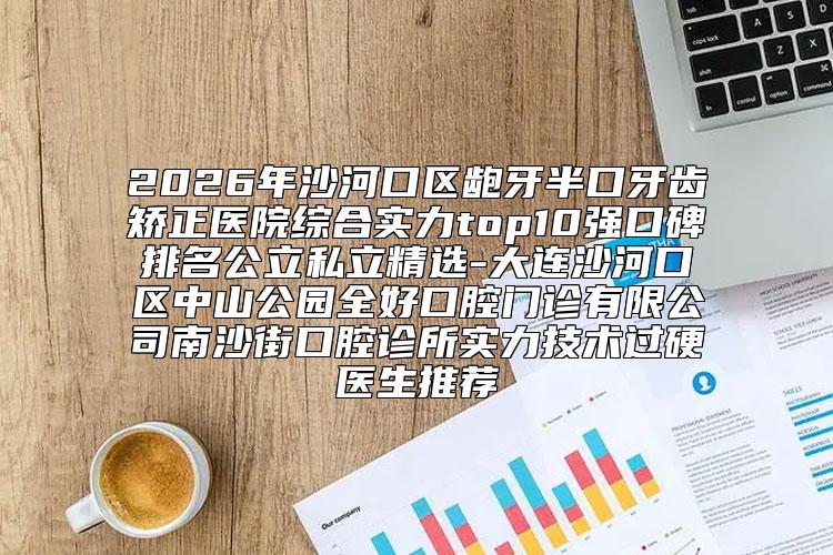 2026年沙河口区龅牙半口牙齿矫正医院综合实力top10强口碑排名公立私立精选-大连沙河口区中山公园全好口腔门诊有限公司南沙街口腔诊所实力技术过硬医生推荐