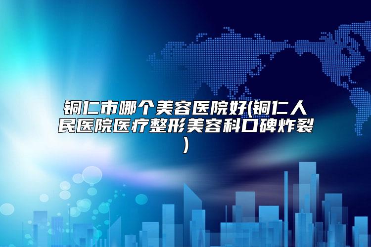铜仁市哪个美容医院好(铜仁人民医院医疗整形美容科口碑炸裂)