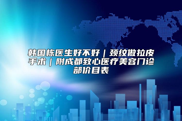 韩国栋医生好不好｜颈纹做拉皮手术｜附成都致心医疗美容门诊部价目表