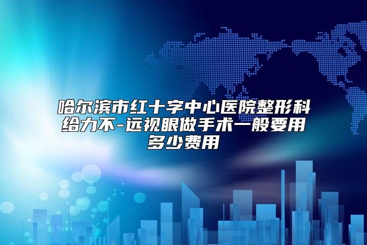 哈尔滨市红十字中心医院整形科给力不-远视眼做手术一般要用多少费用