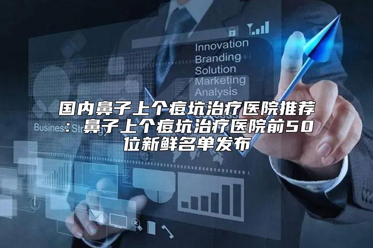 国内鼻子上个痘坑治疗医院推荐：鼻子上个痘坑治疗医院前50位新鲜名单发布