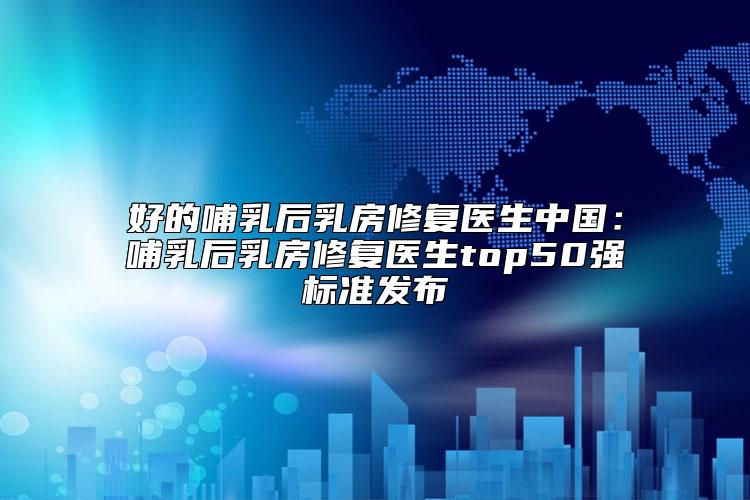 好的哺乳后乳房修复医生中国：哺乳后乳房修复医生top50强标准发布