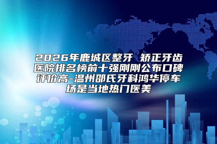 2026年鹿城区整牙 矫正牙齿医院排名榜前十强刚刚公布口碑评价高-温州邵氏牙科鸿华停车场是当地热门医美