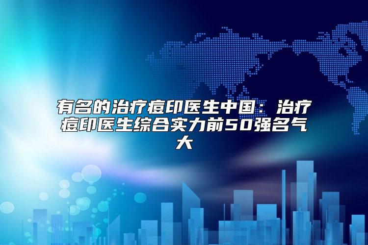 有名的治疗痘印医生中国：治疗痘印医生综合实力前50强名气大