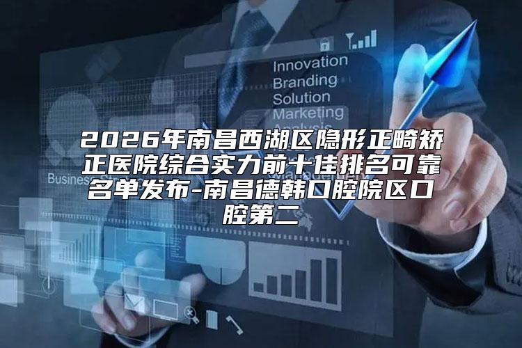 2026年南昌西湖区隐形正畸矫正医院综合实力前十佳排名可靠名单发布-南昌德韩口腔院区口腔第二