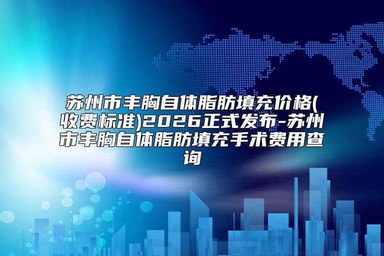苏州市丰胸自体脂肪填充价格(收费标准)2026正式发布-苏州市丰胸自体脂肪填充手术费用查询