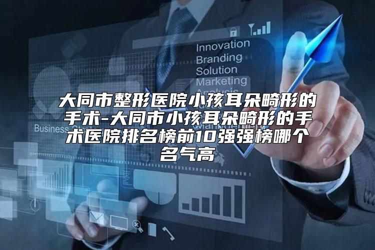 大同市整形医院小孩耳朵畸形的手术-大同市小孩耳朵畸形的手术医院排名榜前10强强榜哪个名气高