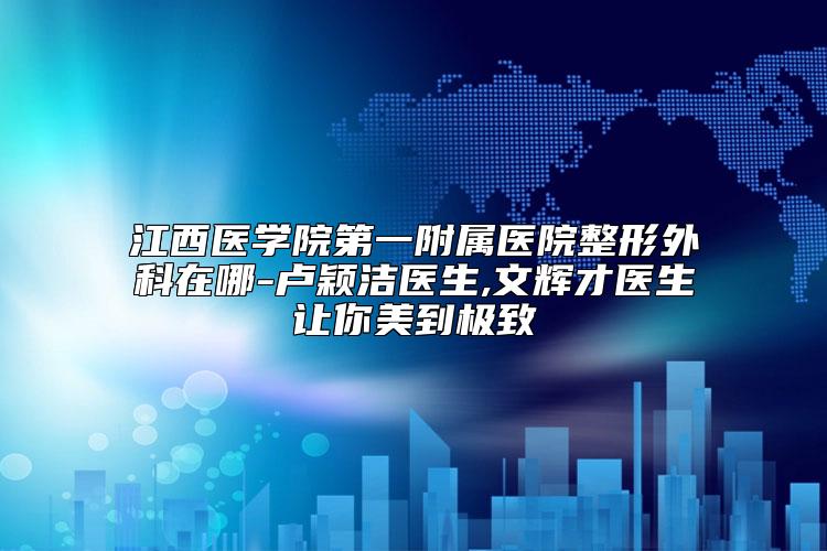 江西医学院第一附属医院整形外科在哪-卢颖洁医生,文辉才医生让你美到极致