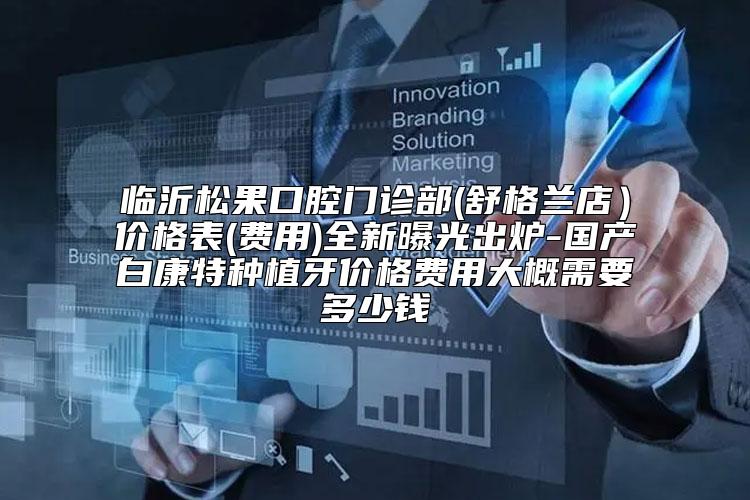 临沂松果口腔门诊部(舒格兰店）价格表(费用)全新曝光出炉-国产白康特种植牙价格费用大概需要多少钱