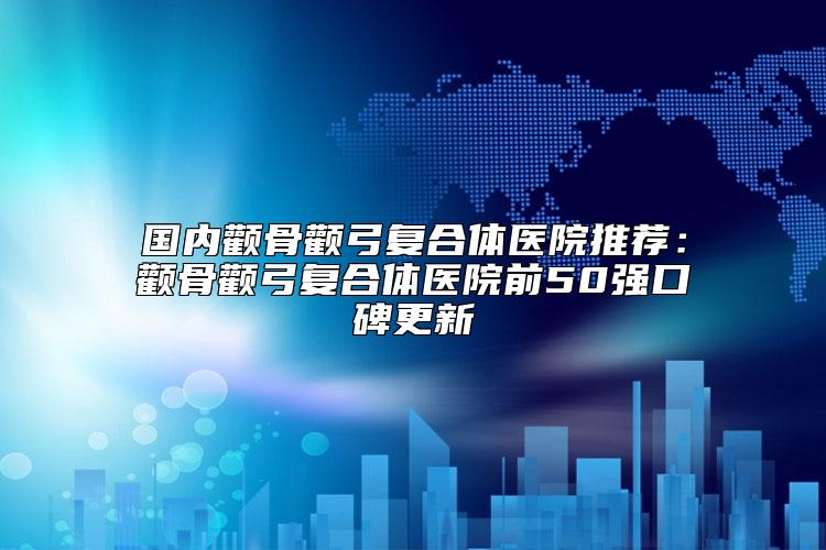 国内颧骨颧弓复合体医院推荐：颧骨颧弓复合体医院前50强口碑更新