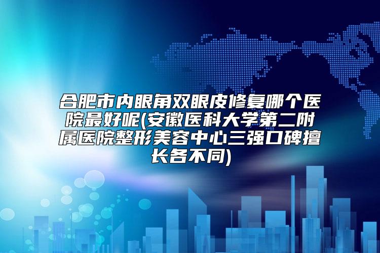 合肥市内眼角双眼皮修复哪个医院最好呢(安徽医科大学第二附属医院整形美容中心三强口碑擅长各不同)