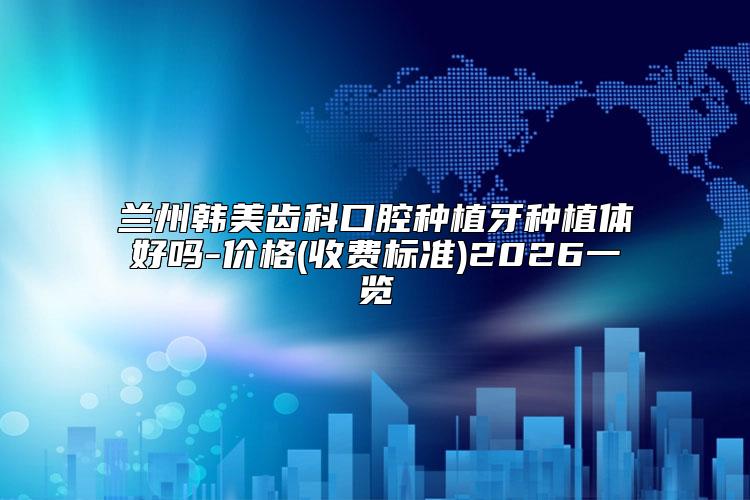兰州韩美齿科口腔种植牙种植体好吗-价格(收费标准)2026一览