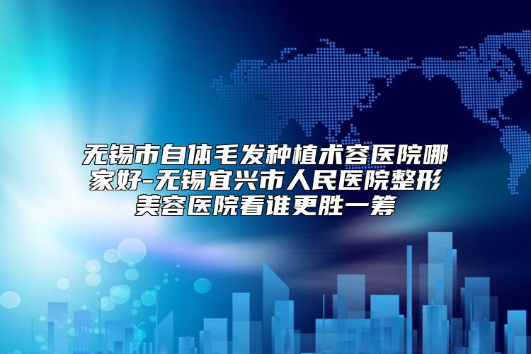 无锡市自体毛发种植术容医院哪家好-无锡宜兴市人民医院整形美容医院看谁更胜一筹