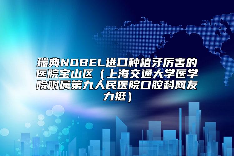 瑞典NOBEL进口种植牙厉害的医院宝山区（上海交通大学医学院附属第九人民医院口腔科网友力挺）
