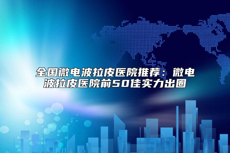 全国微电波拉皮医院推荐：微电波拉皮医院前50佳实力出圈