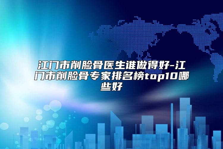江门市削脸骨医生谁做得好-江门市削脸骨专家排名榜top10哪些好