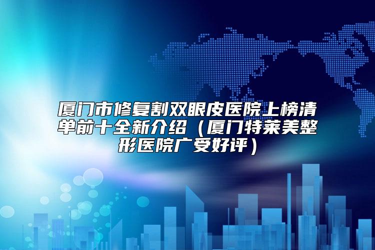 厦门市修复割双眼皮医院上榜清单前十全新介绍（厦门特莱美整形医院广受好评）