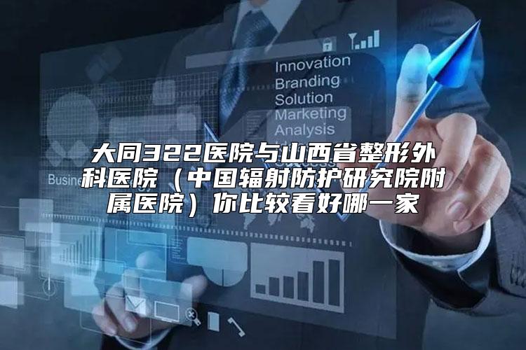 大同322医院与山西省整形外科医院（中国辐射防护研究院附属医院）你比较看好哪一家