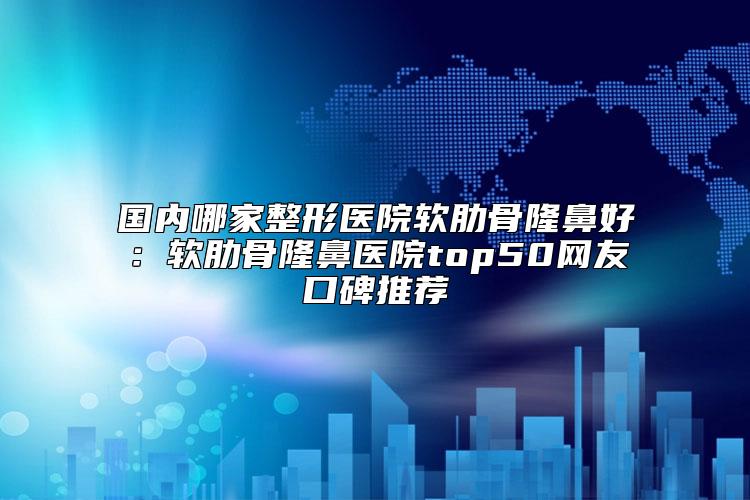 国内哪家整形医院软肋骨隆鼻好：软肋骨隆鼻医院top50网友口碑推荐