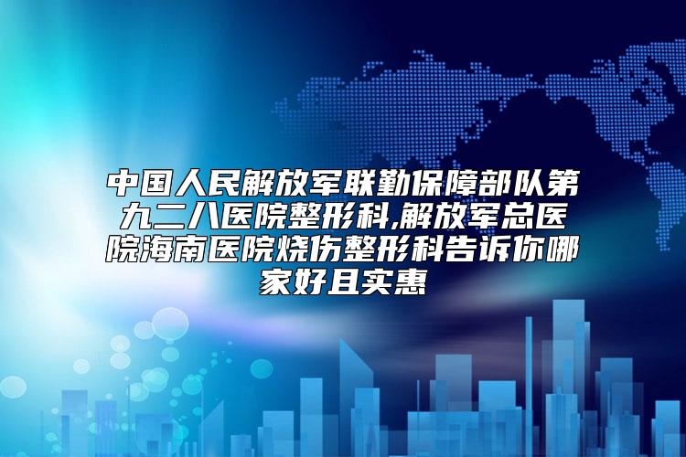 中国人民解放军联勤保障部队第九二八医院整形科,解放军总医院海南医院烧伤整形科告诉你哪家好且实惠