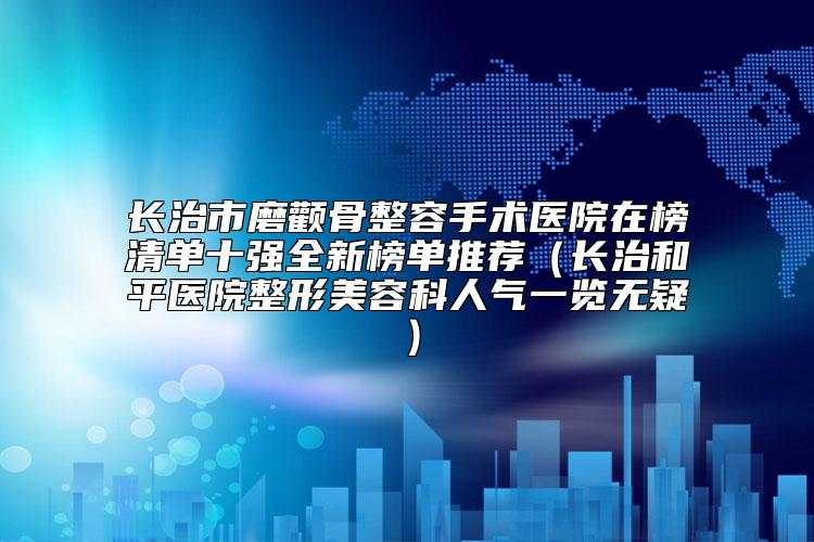 长治市磨颧骨整容手术医院在榜清单十强全新榜单推荐（长治和平医院整形美容科人气一览无疑）