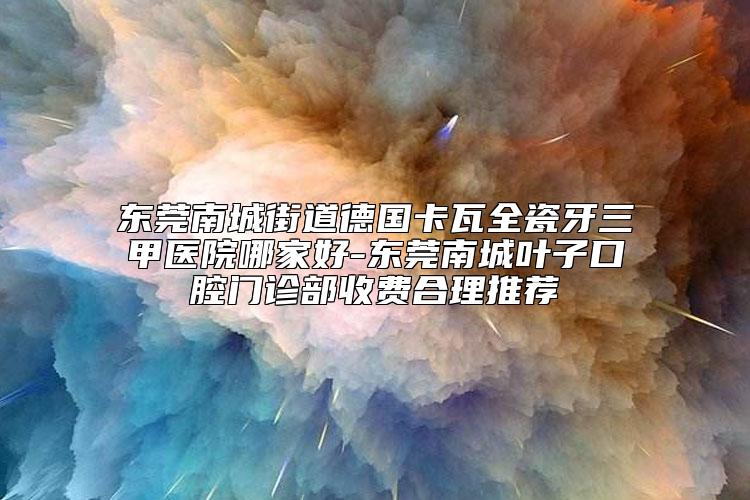 东莞南城街道德国卡瓦全瓷牙三甲医院哪家好-东莞南城叶子口腔门诊部收费合理推荐