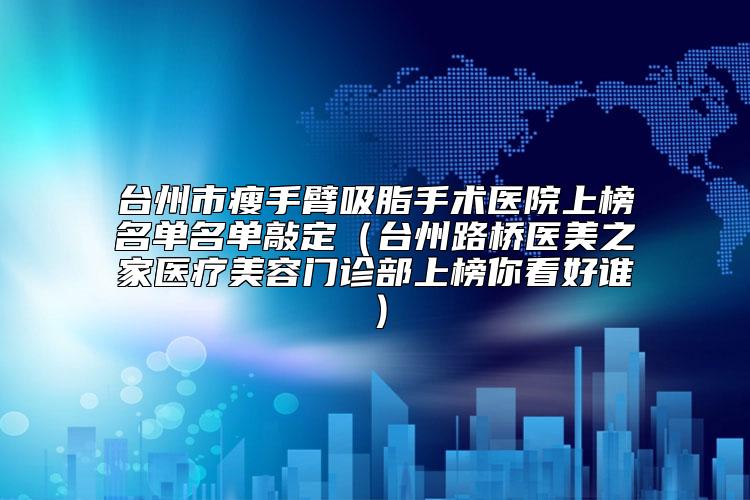 台州市瘦手臂吸脂手术医院上榜名单名单敲定（台州路桥医美之家医疗美容门诊部上榜你看好谁）