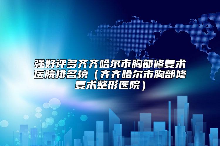 强好评多齐齐哈尔市胸部修复术医院排名榜（齐齐哈尔市胸部修复术整形医院）