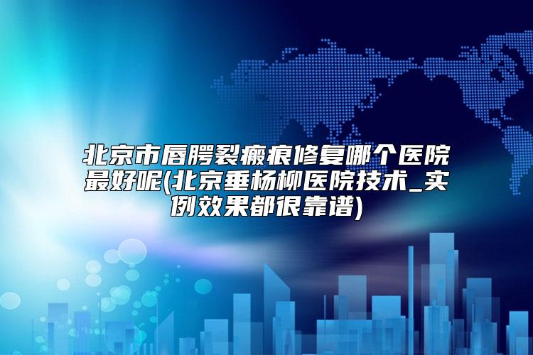 北京市唇腭裂瘢痕修复哪个医院最好呢(北京垂杨柳医院技术_实例效果都很靠谱)