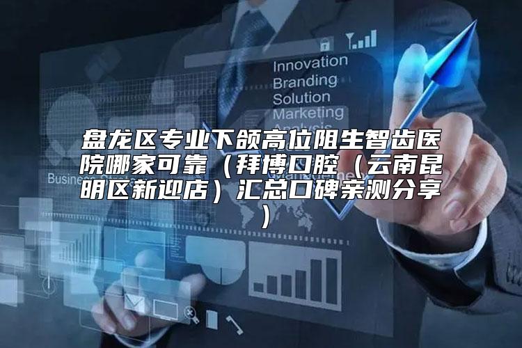 盘龙区专业下颌高位阻生智齿医院哪家可靠（拜博口腔（云南昆明区新迎店）汇总口碑亲测分享）
